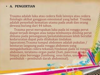 • A. PENGERTIAN
Trauma adalah luka atau cedera fisik lainnya atau cedera
fisiologis akibat gangguan emosional yang hebat Trauma
adalah penyebab kematian utama pada anak dan orang
dewasa kurang dari 44 tahun.
Trauma perut merupakan luka pada isi rongga perut
dapat terjadi dengan atau tanpa tembusnya dinding perut
dimana pada penanganan/penatalaksanaan lebih bersifat
kedaruratan dapat pula dilakukan tindakan
laparatomi.Trauma tumpul abdomen adalah pukulan /
benturan langsung pada rongga abdomen yang
mengakibatkan cidera tekanan/tindasan pada isi rongga
abdomen, terutama organ padat (hati, pancreas, ginjal,
limpa) atau berongga (lambung, usus halus, usus besar,
pembuluh – pembuluh darah abdominal).
 
