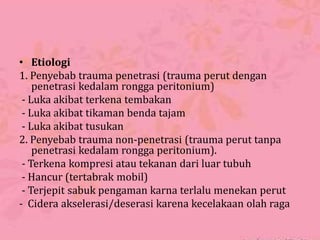 • Etiologi
1. Penyebab trauma penetrasi (trauma perut dengan
penetrasi kedalam rongga peritonium)
- Luka akibat terkena tembakan
- Luka akibat tikaman benda tajam
- Luka akibat tusukan
2. Penyebab trauma non-penetrasi (trauma perut tanpa
penetrasi kedalam rongga peritonium).
- Terkena kompresi atau tekanan dari luar tubuh
- Hancur (tertabrak mobil)
- Terjepit sabuk pengaman karna terlalu menekan perut
- Cidera akselerasi/deserasi karena kecelakaan olah raga
 