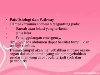 • Patofisiologi dan Pathway
Dampak trauma abdomen tergantung pada:
- Daerah atau lokasi yang terkena.
- Jenis luka
- Penanggulangan emergency.
Trauma pada abdomen dapat bersifat tumpul dan
trauma tembus.
Trauma tumpul akan menyebabkan rupture organ-
organ dalam abdomen yang akan menyebabkan
perdarahan yang dapat pula terjadi syok dan
peritonitis
 