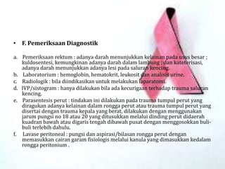 • F. Pemeriksaan Diagnostik
a. Pemeriksaan rektum : adanya darah menunjukkan kelainan pada usus besar ;
kuldosentesi, kemungkinan adanya darah dalam lambung ; dan kateterisasi,
adanya darah menunjukkan adanya lesi pada saluran kencing.
b. Laboratorium : hemoglobin, hematokrit, leukosit dan analisis urine.
c. Radiologik : bila diindikasikan untuk melakukan laparatomi.
d. IVP/sistogram : hanya dilakukan bila ada kecurigaan terhadap trauma saluran
kencing.
e. Parasentesis perut : tindakan ini dilakukan pada trauma tumpul perut yang
diragukan adanya kelainan dalam rongga perut atau trauma tumpul perut yang
disertai dengan trauma kepala yang berat, dilakukan dengan menggunakan
jarum pungsi no 18 atau 20 yang ditusukkan melalui dinding perut didaerah
kuadran bawah atau digaris tengah dibawah pusat dengan menggosokkan buli-
buli terlebih dahulu.
f. Lavase peritoneal : pungsi dan aspirasi/bilasan rongga perut dengan
memasukkan cairan garam fisiologis melalui kanula yang dimasukkan kedalam
rongga peritonium .
 