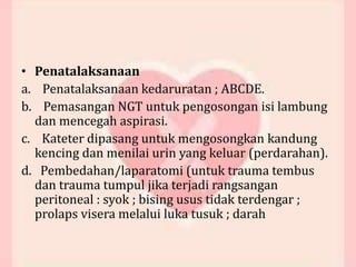 • Penatalaksanaan
a. Penatalaksanaan kedaruratan ; ABCDE.
b. Pemasangan NGT untuk pengosongan isi lambung
dan mencegah aspirasi.
c. Kateter dipasang untuk mengosongkan kandung
kencing dan menilai urin yang keluar (perdarahan).
d. Pembedahan/laparatomi (untuk trauma tembus
dan trauma tumpul jika terjadi rangsangan
peritoneal : syok ; bising usus tidak terdengar ;
prolaps visera melalui luka tusuk ; darah
 