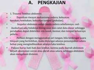 A. PENGKAJIAN
• 1. Trauma Tembus abdomen
• - Dapatkan riwayat mekanisme cedera; kekuatan
tusukan/tembakan; kekuatan tumpul (pukulan).
• - Inspeksi abdomen untuk tanda cedera sebelumnya: ced-
• Auskultasi ada/tidaknya bising usus dan catat data dasar sehingga
perubahan dapat dideteksi. era tusuk, memar, dan tempat keluarnya
peluru.
• - Perkusi dengan menggunakan jari tangan, bila terdengar suara
timpani yang berlebihan, maka dicurigai adanya penumpukan udara
bebas yang mengindikasikan adanya luka tembus.
• Palpasi harus hati-hati dan lembut, karena pada daerah abdomen
terjadi akumulasi cairan atau darah atau udara, sehingga abdomen
akan mengalami distensi.
 