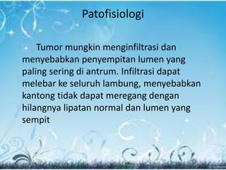 Patofisiologi
Tumor mungkin menginfiltrasi dan
menyebabkan penyempitan lumen yang
paling sering di antrum. Infiltrasi dapat
melebar ke seluruh lambung, menyebabkan
kantong tidak dapat meregang dengan
hilangnya lipatan normal dan lumen yang
sempit
 