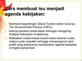 1. Kelompok kepentingan (David Truman dalam bukunya
The Governmental Process (1951)).
2. Adanya gerakan protes besar sehingga menggiring
tindakan kekerasan di dalamnya.
3. Melibatkan media-massa secara besar-besaran untuk
meliput suatu masalah sehingga mempengaruhi opini
publik yang selanjutnya mencetuskan agenda kebijakan
di tingkat pemerintah.
 