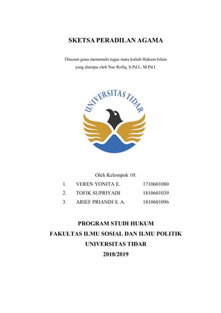 SKETSA PERADILAN AGAMA
Disusun guna memenuhi tugas mata kuliah Hukum Islam
yang diampu oleh Nur Rofiq, S.Pd.I., M.Pd.I.
Oleh Kelompok 10:
1. VEREN YONITA E. 1710601080
2. TOFIK SUPRIYADI 1810601039
3. ARIEF PRIANDI S. A. 1810601096
PROGRAM STUDI HUKUM
FAKULTAS ILMU SOSIAL DAN ILMU POLITIK
UNIVERSITAS TIDAR
2018/2019
 