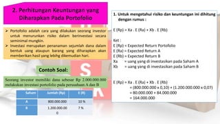 Portofolio adalah cara yang dilakukan seorang investor
untuk menurunkan risiko dalam berinvestasi secara
seminimal mungkin.
 Investasi merupakan penanaman sejumlah dana dalam
bentuk uang ataupun barang yang diharapkan akan
memberikan hasil yang lebihg dikemudian hari.
Contoh Soal:
Saham Jumlah (Rp) E (R)
A 800.000.000 10 %
B 1.200.000.00
0
7 %
Seorang investor memiliki dana sebesar Rp 2.000.000.000
melakukan investasi portofolio pada perusahaan A dan B
1. Untuk mengetahui risiko dan keuntungan ini dihitung
dengan rumus :
E (Rp) = Xa . E (Ra) + Xb . E (Rb)
Ket :
E (Rp) = Expected Return Portofolio
E (Ra) = Expected Return A
E (Rb) = Expected Return B
Xa = uang yang di investasikan pada Saham A
Xb = uang yang di investasikan pada Saham B
E (Rp) = Xa . E (Ra) + Xb . E (Rb)
= (800.000.000 x 0,10) + (1.200.000.000 x 0,07)
= 80.000.000 + 84.000.000
= 164.000.000
 