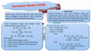 Dalam suatu investasi selalu ada risiko yang tidak
bisa dihilangkan yang disebut risiko sistematis,
seperti : inflasi pada kondisi pasar saham.
Untuk mengetahui tingkat risiko dengan model
CAPM dihitung dengan formula :
𝑹𝐢 = 𝑹𝐟 +  𝟏 (𝑹 𝒎 − 𝑹 𝐟 )
Atau
𝑹𝐢 = 𝑹𝐟 + (𝑹 𝒎 − 𝑹 𝐟 ) 𝒙  𝟏
Atau
𝑹𝐢 = 𝟏 −  𝟏 𝒙 𝑹𝐟 +  𝟏 𝒙 𝑹 𝒎
Keterangan :
Ri = Return (Keuntungan) saham i
Rf = Return (Keuntungan) investasi bebas risiko
1 = Beta saham i (indicator risiko sistematis)
Rm = Return pasar
Contoh Soal :
Manajer keuangan PT. ShiFa Aulfa melakukan analisis dan
memperkirakan bahwa risiko sistematis saham PT. AndRianie
adalah 0,145, dimana taksiran keuntungan bebas risiko sebesar
16%, dan keuntungan pasar (return market) diperkirakan sebesar
18%. Hitunglah keuntungan saham PT. AndRianie tersebut.
Ri = Rf + 1 (𝑅 𝑚 − Rf )
= 0,16 + 0,145 (0,18 – 0,16)
= 0,16 + 0,145 (0,02)
= 0,1629  16,29%
Atau
Ri = Rf + (𝑅 𝑚 − Rf ) x 1
= 0,16 + (0,18 – 0,16) x 0,145
= 0,1629  16,29%
Atau
Ri = 1 − 1 x Rf + 1 x 𝑅 𝑚
= (1 – 0,145) x 0,16 + 0,145 x 0,18
= 0,1629  16,29%
 