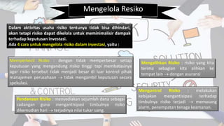 Mengelola Resiko
Dalam aktivitas usaha risiko tentunya tidak bisa dihindari,
akan tetapi risiko dapat dikelola untuk meminimalisir dampak
terhadap keputusan investasi.
Ada 4 cara untuk mengelola risiko dalam investasi, yaitu :
Memperkecil Risiko : dengan tidak memperbesar setiap
keputusan yang mengandung risiko tinggi tapi membatasinya
agar risiko tersebut tidak menjadi besar di luar kontrol pihak
manajemen perusahaan  tidak mengambil keputusan secara
spekulasi.
Mengalihkan Risiko : risiko yang kita
terima sebagian kita alihkan ke
tempat lain  dengan asuransi
Mengontrol Risiko : melakukan
kebijakan mengantisipasi terhadap
timbulnya risiko terjadi  memasang
alarm, penempatan tenaga keamanan.
Pendanaan Risiko : menyediakan sejumlah dana sebagai
cadangan guna mengantisipasi timbulnya risiko
dikemudian hari  terjadinya nilai tukar uang.
 