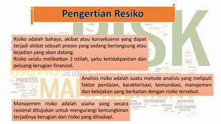 Risiko adalah bahaya, akibat atau konsekuensi yang dapat
terjadi akibat sebuah proses yang sedang berlangsung atau
kejadian yang akan datang.
Risiko selalu melibatkan 2 istilah, yaitu ketidakpastian dan
peluang kerugian finansial.
Analisis risiko adalah suatu metode analisis yang meliputi
faktor penilaian, karakterisasi, komunikasi, manajemen
dan kebijakan yang berkaitan dengan risiko tersebut.
Manajemen risiko adalah usaha yang secara
rasional ditujukan untuk mengurangi kemungkinan
terjadinya kerugian dari risiko yang dihadapi.
 