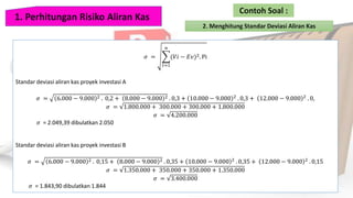 𝜎 =
𝑡=1
𝑛
(𝑉𝑖 − 𝐸𝑣)2. Pi
Standar deviasi aliran kas proyek investasi A
𝜎 = 6.000 − 9.000 2 . 0,2 + 8.000 − 9.000 2 . 0,3 + 10.000 − 9.000 2
. 0,3 + 12.000 − 9.000 2
. 0,
𝜎 = 1.800.000 + 300.000 + 300.000 + 1.800.000
𝜎 = 4.200.000
𝜎 = 2.049,39 dibulatkan 2.050
Standar deviasi aliran kas proyek investasi B
𝜎 = 6.000 − 9.000 2 . 0,15 + 8.000 − 9.000 2 . 0,35 + 10.000 − 9.000 2
. 0,35 + 12.000 − 9.000 2
. 0,15
𝜎 = 1.350.000 + 350.000 + 350.000 + 1.350.000
𝜎 = 3.400.000
𝜎 = 1.843,90 dibulatkan 1.844
 