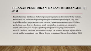 PERANAN PENDIDIKAN DALAM MEMBANGUN
SDM
• Pada hakekatnya pendidikan itu berlangsung sepanjang masa atau seumur hidup manusia.
Oleh karena itu, secara hakiki pembangunan pendidikan merupakan bagian yang tidak
terpisahkan dalam upaya pembangunan manusia. Upaya-upaya pembangunan di bidang
pendidikan, pada dasarnya diarahkan untuk mewujudkan kesejahteraan manusia itu
sendiri. Maka dari pada itu upaya pembangunan pendidikan yang dilakukan harus
memiliki landasan komitmen internasional, sebagai visi bersama berbagai negara didunia
seperti melalui kesepakatan yang dikenal dengan kesepakatan Dakkar-Senegal tahun 2000
 