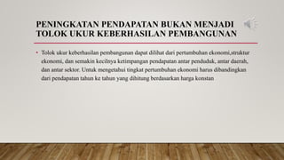 PENINGKATAN PENDAPATAN BUKAN MENJADI
TOLOK UKUR KEBERHASILAN PEMBANGUNAN
• Tolok ukur keberhasilan pembangunan dapat dilihat dari pertumbuhan ekonomi,struktur
ekonomi, dan semakin kecilnya ketimpangan pendapatan antar penduduk, antar daerah,
dan antar sektor. Untuk mengetahui tingkat pertumbuhan ekonomi harus dibandingkan
dari pendapatan tahun ke tahun yang dihitung berdasarkan harga konstan
 