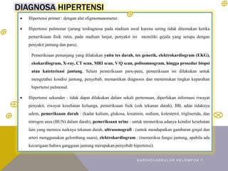 DIAGNOSA HIPERTENSI
 Hipertensi primer : dengan alat sfigmomanometer.
 Hipertensi pulmonar (jarang terdiagnosa pada stadium awal karena sering tidak ditemukan ketika
pemeriksaan fisik rutin, pada stadium lanjut, penyakit ini memiliki gejala yang serupa dengan
penyakit jantung dan paru).
Pemeriksaan penunjang yang dilakukan yaitu tes darah, tes generik, elektrokardiogram (EKG),
ekokardiogram, X-ray, CT scan, MRI scan, V/Q scan, polisomnogram, hingga prosedur biopsi
atau kateterisasi jantung. Selain pemeriksaan paru-paru, pemeriksaan ini dilakukan untuk
mengetahui kondisi jantung, penyebab, memastikan diagnosis dan menentukan tingkat keparahan
hipertensi pulmonal.
 Hipertensi sekunder : tidak dapat dilakukan dalam sekali pertemuan, diperlukan informasi riwayat
penyakit, riwayat kesehatan keluarga, pemeriksaan fisik (cek tekanan darah), BB, adan tidaknya
udem, pemeriksaan darah : (kadar kalium, glukosa, kreatinin, sodium, kolesterol, trigliserida, dan
nitrogen urea (BUN) dalam darah), pemeriksaan urine : untuk memeriksa adanya kondisi kesehatan
lain yang memicu naiknya tekanan darah, ultrasonografi : (untuk mendapatkan gambaran ginjal dan
arteri menggunakan gelombang suara), elektrokardiogram : (memeriksa fungsi jantung, apabila ada
kecurigaan bahwa gangguan jantung merupakan penyebab hipertensi).
K A R D I O V A S K U L A R K E L O M P O K 1
 