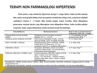 TERAPI NON FARMAKOLOGI HIPERTENSI
Pada pasien yang menderita hipertensi derajat 1, tanpa faktor risiko kardiovaskular
lain, maka strategi pola hidup sehat merupakan tatalaksana tahap awal, yang harus dijalani
setidaknya selama 4 – 6 bulan. Bila setelah jangka waktu tersebut, tidak didapatkan
penurunan tekanan darah yang diharapkan atau didapatkan faktor risiko kardiovaskular
yang lain, maka sangat dianjurkan untuk memulai terapi farmakologi.
K A R D I O V A S K U L A R K E L O M P O K 1
 