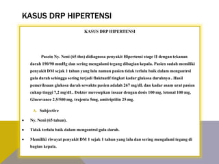 KASUS DRP HIPERTENSI
KASUS DRP HIPERTENSI
Pasein Ny. Neni (65 thn) didiagnosa penyakit Hipertensi stage II dengan tekanan
darah 190/90 mmHg dan sering mengalami tegang dibagian kepala. Pasien sudah memiliki
penyakit DM sejak 1 tahun yang lalu namun pasien tidak terlalu baik dalam mengontrol
gula darah sehingga sering terjadi fluktuatif tingkat kadar glukosa darahnya . Hasil
pemeriksaan glukosa darah sewaktu pasien adalah 267 mg/dL dan kadar asam urat pasien
cukup tinggi 7,2 mg/dL. Dokter meresepkan insaar dengan dosis 100 mg, letonal 100 mg,
Glucovance 2,5/500 mg, trajenta 5mg, amitriptilin 25 mg.
A. Subjective
 Ny. Neni (65 tahun).
 Tidak terlalu baik dalam mengontrol gula darah.
 Memiliki riwayat penyakit DM 1 sejak 1 tahun yang lalu dan sering mengalami tegang di
bagian kepala.
K A R D I O V A S K U L A R K E L O M P O K 1
 