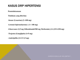 KASUS DRP HIPERTENSI
Penatalaksanaan
Tindakan yang diterima
-Insaar (Losartan) (2 ×100 mg)
-Letonal (Spironolactone) (1 × 100 mg)
-Glucovance (2,5 mg Glibenklamid/500 mg Metformin) (1×1,25/1×250 mg)
-Trajenta (Linagliptin) (1×5 mg)
-Amitriptilin (1×1/2 2,5 mg)
K A R D I O V A S K U L A R K E L O M P O K 1
 