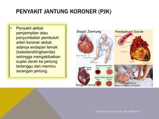 PENYAKIT JANTUNG KORONER (PJK)
• Penyakit akibat
penyempitan atau
penyumbatan pembuluh
arteri koroner akibat
adanya endapan lemak
(kolesterol/trigliserida)
sehingga mengakibatkan
suplai darah ke jantung
tertanggu dan memicu
serangan jantung.
K A R D I O V A S K U L A R K E L O M P O K 1
 