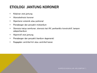 ETIOLOGI JANTUNG KORONER
• Kelainan otot jantung
• Ateroskelrosis koroner
• Hipertensi sistemik atau pulmonal
• Peradangan dan penyakit miokardium
• Stenosis katup semilunar, stenosis kat AV, perikardtis konstruktif, tampon
adeperikardium
• Hipertrofi otot jantung
• Peradangan dan penyakit ikardium degenerati
• Kegagalan ventrikel kiri atau ventrikel kanan
K A R D I O V A S K U L A R K E L O M P O K 1
 