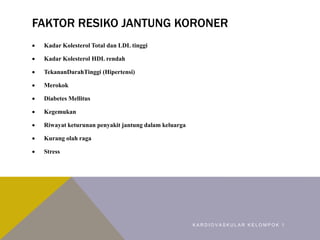 FAKTOR RESIKO JANTUNG KORONER
 Kadar Kolesterol Total dan LDL tinggi
 Kadar Kolesterol HDL rendah
 TekananDarahTinggi (Hipertensi)
 Merokok
 Diabetes Mellitus
 Kegemukan
 Riwayat keturunan penyakit jantung dalam keluarga
 Kurang olah raga
 Stress
K A R D I O V A S K U L A R K E L O M P O K 1
 