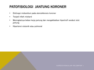 PATOFISIOLOGI JANTUNG KORONER
• Disfungsi miokardium pada aterosklerosis koroner
• Terjadi infark miokard
• Meningkatnya beban kerja jantung dan mengakibatkan hipertrofi serabut otot
jantung
• Hipertensi sistemik atau pulmonal
K A R D I O V A S K U L A R K E L O M P O K 1
 