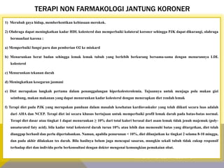 TERAPI NON FARMAKOLOGI JANTUNG KORONER
1) Merubah gaya hidup, memberhentikan kebiasaan merokok.
2) Olahraga dapat meningkatkan kadar HDL kolesterol dan memperbaiki kolateral koroner sehingga PJK dapat dikurangi, olahraga
bermanfaat karena :
a) Memperbaiki fungsi paru dan pemberian O2 ke miokard
b) Menurunkan berat badan sehingga lemak lemak tubuh yang berlebih berkurang bersama-sama dengan menurunnya LDL
kolesterol
c) Menurunkan tekanan darah
d) Meningkatkan kesegaran jasmani
e) Diet merupakan langkah pertama dalam penanggulangan hiperkolesterolemia. Tujuannya untuk menjaga pola makan gizi
seimbang, makan makanan yang dapat menurunkan kadar kolesterol dengan menerapkan diet rendah lemak
f) Terapi diet pada PJK yang merupakan panduan dalam masalah kesehatan kardiovaskuler yang telah diikuti secara luas adalah
dari AHA dan NCEP. Terapi diet ini secara khusus bertujuan untuk memperbaiki profil lemak darah pada batas-batas normal.
Terapi diet dasar atau tingkat 1 dapat menurunkan ≥ 10% dari total kalori berasal dari asam lemak tidak jenuh majemuk (poly-
unsaturated faty acid). bila kadar total kolesterol darah turun 10% atau lebih dan memenuhi batas yang ditargetkan, diet telah
dianggap berhasil dan perlu dipertahankan. Namun, apabila penurunan < 10%, diet dilanjutkan ke tingkat 2 selama 8-10 minggu,
dan pada akhir dilakukan tes darah. Bila hasilnya belum juga mencapai sasaran, mungkin sekali tubuh tidak cukup responsif
terhadap diet dan individu perlu berkonsultasi dengan dokter mengenai kemungkian pemakaian obat.
K A R D I O V A S K U L A R K E L O M P O K 1
 