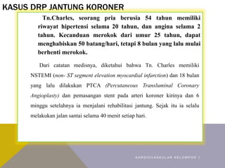 KASUS DRP JANTUNG KORONER
Tn.Charles, seorang pria berusia 54 tahun memiliki
riwayat hipertensi selama 20 tahun, dan angina selama 2
tahun. Kecanduan merokok dari umur 25 tahun, dapat
menghabiskan 50 batang/hari, tetapi 8 bulan yang lalu mulai
berhenti merokok.
Dari catatan medisnya, diketahui bahwa Tn. Charles memiliki
NSTEMI (non- ST segment elevation myocardial infarction) dan 18 bulan
yang lalu dilakukan PTCA (Percutaneous Transluminal Coronary
Angioplasty) dan pemasangan stent pada arteri koroner kirinya dan 6
minggu setelahnya ia menjalani rehabilitasi jantung. Sejak itu ia selalu
melakukan jalan santai selama 40 menit setiap hari.
K A R D I O V A S K U L A R K E L O M P O K 1
 