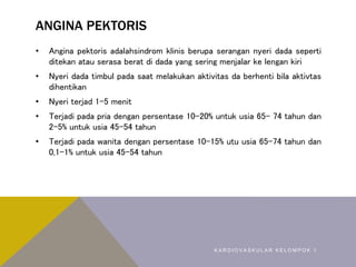 ANGINA PEKTORIS
• Angina pektoris adalahsindrom klinis berupa serangan nyeri dada seperti
ditekan atau serasa berat di dada yang sering menjalar ke lengan kiri
• Nyeri dada timbul pada saat melakukan aktivitas da berhenti bila aktivtas
dihentikan
• Nyeri terjad 1-5 menit
• Terjadi pada pria dengan persentase 10-20% untuk usia 65- 74 tahun dan
2-5% untuk usia 45-54 tahun
• Terjadi pada wanita dengan persentase 10-15% utu usia 65-74 tahun dan
0,1-1% untuk usia 45-54 tahun
K A R D I O V A S K U L A R K E L O M P O K 1
 
