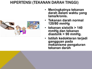 HIPERTENSI (TEKANAN DARAH TINGGI)
• Meningkatnya tekanan
darah dalam waktu yang
lama/kronis.
• Tekanan darah normal
120/80 mmHg
• tekanan sistolik > 140
mmHg dan tekanan
diastolik > 90 mmHg.
• Istilah kedokteran terjadi
gangguan pada
mekanisme pengaturan
tekanan darah
 