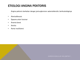 ETIOLOGI ANGINA PEKTORIS
Angina pektoris berkaitan dengan jantungkoroner aaterosklerotik, berikuteiologinya
:
• Ateriosklerosis
• Spasme arteri koroner
• Anemia berat
• Artritis
• Aorta insufisiensi
K A R D I O V A S K U L A R K E L O M P O K 1
 