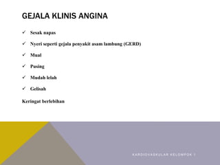 GEJALA KLINIS ANGINA
 Sesak napas
 Nyeri seperti gejala penyakit asam lambung (GERD)
 Mual
 Pusing
 Mudah lelah
 Gelisah
Keringat berlebihan
K A R D I O V A S K U L A R K E L O M P O K 1
 