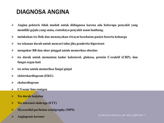 DIAGNOSA ANGINA
 Angina pektoris tidak mudah untuk didiagnosa karena ada beberapa penyakit yang
memiliki gejala yang sama, contohnya penyakit asam lambung.
 melakukan tes fisik dan menanyakan riwayat kesehatan pasien beserta keluarga
 tes tekanan darah untuk mencari tahu jika penderita hipertensi
 mengukur BB dan ukur pinggul untuk memeriksa obesitas
 tes darah untuk memantau kadar kolesterol, glukosa, protein C-reaktif (CRP), dan
fungsi organ hati
 tes urine untuk memeriksa fungsi ginjal
 elektrokardiogram (EKG)
 ekokardiogram
 CT-scan/ foto rontgen
 Tes darah lanjutan
 Tes toleransi olahraga (ETT)
 Myocardial perfusion scintigraphy (MPS)
 Angiogram koroner K A R D I O V A S K U L A R K E L O M P O K 1
 