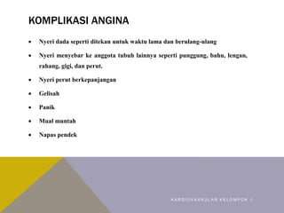 KOMPLIKASI ANGINA
 Nyeri dada seperti ditekan untuk waktu lama dan berulang-ulang
 Nyeri menyebar ke anggota tubuh lainnya seperti punggung, bahu, lengan,
rahang, gigi, dan perut.
 Nyeri perut berkepanjangan
 Gelisah
 Panik
 Mual muntah
 Napas pendek
K A R D I O V A S K U L A R K E L O M P O K 1
 