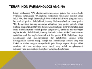 TERAPI NON FARMAKOLOGI ANGINA
Tujuan tatalaksana APS adalah untuk mengurangi gejala, dan memperbaiki
prognosis. Tatalaksana PJK meliputi modifikasi pola hidup, kontrol faktor
risiko PJK, dan terapi farmakologis berdasarkan bukti-bukti yang telah ada,
dan edukasi pasien. Rehabilitasi jantung direkomendasikan untuk pasien
PJK. Rehabilitasi jantung umumnya diberikan pada pasien setelah infark
miokard atau setelah intervensi koroner, namun harus dipertimbangkan juga
untuk dilakukan pada seluruh pasien dengan PJK, termasuk pasien dengan
angina kronis. Rehabilitasi jantung berbasis latihan efektif menurunkan
mortalitas total dan angka hospitalisasi dari pasien PJK. Bukti-bukti juga
menunjukkan efek menguntungkan dari rehabilitasi jantung untuk
meningkatkan kualitas hidup. Terapi non farmakologi lainnya yang bisa
dilakukan adalah dengan memperbaiki pola hidup, seperti dengan tidak
merokok, diet dan menjaga masa tubuh tetap stabil, mengkonsumsi
makanan yang mengandung tidak banyak lemak, berolahraga
K A R D I O V A S K U L A R K E L O M P O K 1
 
