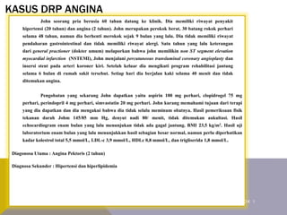 KASUS DRP ANGINA
John seorang pria berusia 60 tahun datang ke klinik. Dia memiliki riwayat penyakit
hipertensi (20 tahun) dan angina (2 tahun). John merupakan perokok berat, 30 batang rokok perhari
selama 48 tahun, namun dia berhenti merokok sejak 9 bulan yang lalu. Dia tidak memiliki riwayat
pendaharan gastrointestinal dan tidak memiliki riwayat alergi. Satu tahun yang lalu keterangan
dari general practioner (dokter umum) melaporkan bahwa john memilikin non ST segment elevation
myocardial infarction (NSTEMI), John menjalani percutaneous transluminal coronary angioplasty dan
insersi stent pada arteri koroner kiri. Setelah keluar dia mengikuti program rehabilitasi jantung
selama 6 bulan di rumah sakit tersebut. Setiap hari dia berjalan kaki selama 40 menit dan tidak
ditemukan angina.
Pengobatan yang sekarang John dapatkan yaitu aspirin 100 mg perhari, clopidrogel 75 mg
perhari, perindopril 4 mg perhari, simvastatin 20 mg perhari. John kurang memahami tujuan dari terapi
yang dia dapatkan dan dia mengakui bahwa dia tidak selalu meminum obatnya. Hasil pemeriksaan fisik
tekanan darah Johm 145/85 mm Hg, denyut nadi 80/ menit, tidak ditemukan aukultasi. Hasil
echocardiogram enam bulan yang lalu menunjukan tidak ada gagal jantung. BMI 23,5 kg/m2. Hasil uji
laboratorium enam bulan yang lalu menunjukkan hasil sebagian besar normal, namun perlu diperhatikan
kadar kolestrol total 5,5 mmol/L, LDL-c 3,9 mmol/L, HDLc 0,8 mmol/L, dan trigliserida 1,8 mmol/L.
Diagonosa Utama : Angina Pektoris (2 tahun)
Diagnosa Sekunder : Hipertensi dan hiperlipidemia
K A R D I O V A S K U L A R K E L O M P O K 1
 