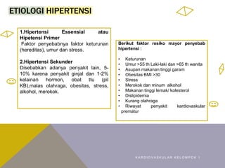 ETIOLOGI HIPERTENSI
K A R D I O V A S K U L A R K E L O M P O K 1
1.Hipertensi Essensial atau
Hipetensi Primer
Faktor penyebabnya faktor keturunan
(hereditas), umur dan stress.
2.Hipertensi Sekunder
Disebabkan adanya penyakit lain, 5-
10% karena penyakit ginjal dan 1-2%
kelainan hormon, obat ttu (pil
KB),malas olahraga, obesitas, stress,
alkohol, merokok.
Berikut faktor resiko mayor penyebab
hipertensi :
• Keturunan
• Umur >55 th Laki-laki dan >65 th wanita
• Asupan makanan tinggi garam
• Obesitas BMI >30
• Stress
• Merokok dan minum alkohol
• Makanan tinggi lemak/ kolesterol
• Dislipidemia
• Kurang olahraga
• Riwayat penyakit kardiovaskular
prematur
 