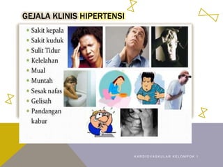GEJALA KLINIS HIPERTENSI
• Gejala umum berupa sakit kepala, rasa berat ditengkuk
vertigo, jantung berdebar, mudah lelah, penglihatan kabur,
telinga berdengung, mimisan
• Pasien hipertensi esensial tanpa penyulit biasanya tidak ada
gejala
• Pasien hipertensi sekunder terjadi didasari penyakit, seperti
edema, lemahotot, nyeri dada, sesak nafas arimia, lemas,
masalah penglihatan, telinga berdengung
K A R D I O V A S K U L A R K E L O M P O K 1
 