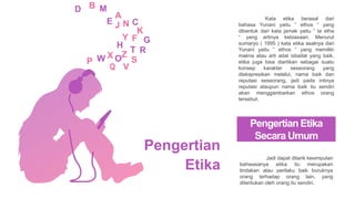 Pengertian Etika
Secara Umum
Jadi dapat ditarik kesimpulan
bahwasanya etika itu merupakan
tindakan atau perilaku baik buruknya
orang terhadap orang lain, yang
ditentukan oleh orang itu sendiri.
Kata etika berasal dari
bahasa Yunani yaitu “ ethos “ yang
dibentuk dari kata jamak yaitu “ ta etha
“ yang artinya kebiasaan. Menurut
sumaryo ( 1995 ) kata etika asalnya dari
Yunani yaitu “ ethos “ yang memiliki
makna atau arti adat istiadat yang baik.
etika juga bisa diartikan sebagai suatu
konsep karakter seseorang yang
diekspresikan melalui, nama baik dan
reputasi seseorang, jadi pada intinya
reputasi ataupun nama baik itu sendiri
akan menggambarkan ethos orang
tersebut.
Pengertian
Etika
 