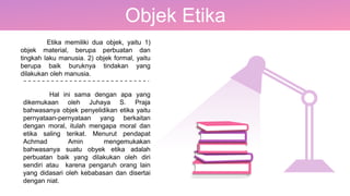 Objek Etika
Etika memiliki dua objek, yaitu 1)
objek material, berupa perbuatan dan
tingkah laku manusia. 2) objek formal, yaitu
berupa baik buruknya tindakan yang
dilakukan oleh manusia.
Hal ini sama dengan apa yang
dikemukaan oleh Juhaya S. Praja
bahwasanya objek penyelidikan etika yaitu
pernyataan-pernyataan yang berkaitan
dengan moral, itulah mengapa moral dan
etika saling terikat. Menurut pendapat
Achmad Amin mengemukakan
bahwasanya suatu obyek etika adalah
perbuatan baik yang dilakukan oleh diri
sendiri atau karena pengaruh orang lain
yang didasari oleh kebabasan dan disertai
dengan niat.
 