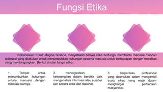 Fungsi Etika
Rohaniawan Franz Magnis Suseno, menyatakan bahwa etika berfungsi membantu manusia mencari
orientasi yang dilakukan untuk menumbuhkan hubungan sesama manusia untuk berhadapan dengan moralitas
yang membingungkan. Berikut rincian fungsi etika :
1. Tempat untuk
menumbuhkan hubungan
antara manusia dengan
manusia lainnya.
2. meningkatkan
keterampilan dalam berpikir baik
menganalisis informasi atau sumber
lain secara kritis dan rasional.
3. berperilaku profesional
yang diperlukan dalam mengambil
suatu sikap yang wajar dalam
menghargai perbedaan
masyarakat.
 