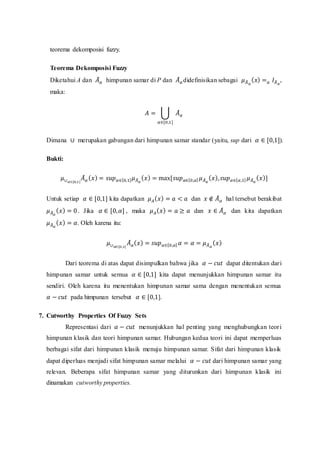 teorema dekomposisi fuzzy.
Teorema Dekomposisi Fuzzy
Diketahui A dan 𝐴
̃𝛼 himpunan samar di P dan 𝐴
̃𝛼 didefinisikan sebagai 𝜇𝐴
̃𝛼
(𝑥) =𝛼 𝐼𝐴
̃𝛼
,
maka:
𝐴 = ⋃ 𝐴
̃𝛼
𝛼∈[0,1]
Dimana ∪ merupakan gabungan dari himpunan samar standar (yaitu, sup dari 𝛼 ∈ [0,1]).
Bukti:
𝜇∪𝛼∈[0,1]
𝐴
̃𝛼 (𝑥) = 𝑠𝑢𝑝𝛼∈[0,1]𝜇𝐴
̃𝛼
(𝑥) = max[𝑠𝑢𝑝𝛼∈[0,𝛼] 𝜇𝐴
̃𝛼
(𝑥),𝑠𝑢𝑝𝛼∈[𝛼,1] 𝜇𝐴
̃𝛼
(𝑥)]
Untuk setiap 𝛼 ∈ [0,1] kita dapatkan 𝜇𝐴(𝑥) = 𝑎 < 𝑎 dan 𝑥 ∉ 𝐴
̃𝛼 hal tersebut berakibat
𝜇𝐴
̃𝛼
(𝑥) = 0. Jika 𝛼 ∈ [0,𝛼] , maka 𝜇𝐴(𝑥) = 𝑎 ≥ 𝑎 dan 𝑥 ∈ 𝐴
̃𝛼 dan kita dapatkan
𝜇𝐴
̃𝛼
(𝑥) = 𝛼. Oleh karena itu:
𝜇∪𝛼∈[0,1]
𝐴
̃𝛼(𝑥) = 𝑠𝑢𝑝𝛼∈[0,𝛼] 𝛼 = 𝛼 = 𝜇𝐴
̃𝛼
(𝑥)
Dari teorema di atas dapat disimpulkan bahwa jika 𝛼 − 𝑐𝑢𝑡 dapat ditentukan dari
himpunan samar untuk semua 𝛼 ∈ [0,1] kita dapat menunjukkan himpunan samar itu
sendiri. Oleh karena itu menentukan himpunan samar sama dengan menentukan semua
𝛼 − 𝑐𝑢𝑡 pada himpunan tersebut 𝛼 ∈ [0,1].
7. Cutworthy Properties Of Fuzzy Sets
Representasi dari 𝛼 − 𝑐𝑢𝑡 menunjukkan hal penting yang menghubungkan teori
himpunan klasik dan teori himpunan samar. Hubungan kedua teori ini dapat memperluas
berbagai sifat dari himpunan klasik menuju himpunan samar. Sifat dari himpunan klasik
dapat diperluas menjadi sifat himpunan samar melalui 𝛼 − 𝑐𝑢𝑡 dari himpunan samar yang
relevan. Beberapa sifat himpunan samar yang diturunkan dari himpunan klasik ini
dinamakan cutworthy properties.
 