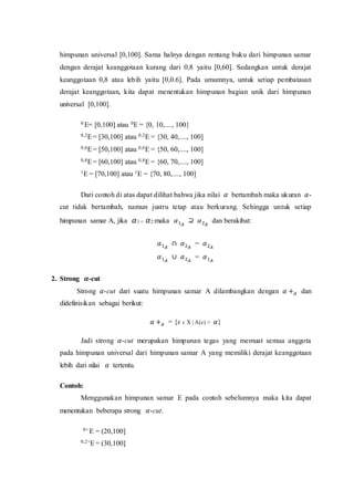 himpunan universal [0,100]. Sama halnya dengan rentang buku dari himpunan samar
dengan derajat keanggotaan kurang dari 0,8 yaitu [0,60]. Sedangkan untuk derajat
keanggotaan 0,8 atau lebih yaitu [0,0.6]. Pada umumnya, untuk setiap pembatasan
derajat keanggotaan, kita dapat menentukan himpunan bagian unik dari himpunan
universal [0,100].
0 E= [0,100] atau 0E = {0, 10,...., 100}
0,2E= [30,100] atau 0,2E = {30, 40,...., 100]
0,6E= [50,100] atau 0,6E = {50, 60,...., 100]
0,8E= [60,100] atau 0,8E = {60, 70,...., 100]
1E = [70,100] atau 1E = {70, 80,...., 100]
Dari contoh di atas dapat dilihat bahwa jika nilai 𝛼 bertambah maka ukuran 𝛼-
cut tidak bertambah, namun justru tetap atau berkurang. Sehingga untuk setiap
himpunan samar A, jika 𝛼1 < 𝛼2 maka 𝛼1𝐴
⊇ 𝛼2𝐴
dan berakibat:
𝛼1𝐴
∩ 𝛼2𝐴
= 𝛼2𝐴
𝛼1𝐴
∪ 𝛼2𝐴
= 𝛼1𝐴
2. Strong 𝜶-cut
Strong 𝛼-cut dari suatu himpunan samar A dilambangkan dengan 𝛼 +𝐴 dan
didefinisikan sebagai berikut:
𝛼 +𝐴 = {x ϵ X | A(x) > 𝛼}
Jadi strong 𝛼-cut merupakan himpunan tegas yang memuat semua anggota
pada himpunan universal dari himpunan samar A yang memiliki derajat keanggotaan
lebih dari nilai 𝛼 tertentu.
Contoh:
Menggunakan himpunan samar E pada contoh sebelumnya maka kita dapat
menentukan beberapa strong 𝛼-cut.
0+ E = (20,100]
0,2+E= (30,100]
 