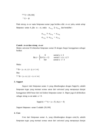 0,6+E= (50,100]
1+ E = ∅
Pada strong 𝛼-cut suatu himpunan samar juga berlaku sifat 𝛼-cut yaitu, untuk setiap
himpunan samar A, jika 𝛼1 < 𝛼2, maka 𝛼1+𝐴
⊇ 𝛼2+𝐴
dan berakibat :
𝛼1+𝐴
∩ 𝛼2+𝐴
= 𝛼+2𝐴
𝛼+1𝐴
∪ 𝛼2+𝐴
= 𝛼1+𝐴
Contoh 𝜶-cut dan strong 𝜶-cut
Dalam universal R diketahui himpunan samar B dengan fungsi keanggotaan sebagai
berikut:
B(x) = {
0 𝑢𝑛𝑡𝑢𝑘 𝑥 < 1
0,4 (𝑥 − 1) 𝑢𝑛𝑡𝑢𝑘 1 ≤ 𝑥 ≤ 3
0,8 𝑢𝑛𝑡𝑢𝑘 𝑥 > 3
Maka:
0,5B= {x ϵ R | 2.25 ≤ 𝑥 < ∞}
Dan
0,5+B= {x ϵ R | 2.25 < 𝑥 < ∞}
3. Support
Support dari himpunan samar A yang dilambangkan dengan Supp(A), adalah
himpunan tegas yang memuat semua unsur dari universal yang mempunyai derajat
keanggotaan lebih besar dari nol dalam himpunan samar A. Dapat juga di definisikan
sebagai strong α-cut untuk α = 0.
Supp(A) = 0+A = {x ϵ X | A(x) > 0}
Support himpunan samar E adalah (20,100]
4. Core
Core dari himpunan samar A, yang dilambangkan dengan core(A), adalah
himpunan tegas yang memuat semua unsur dari universal yang mempunyai derajat
 