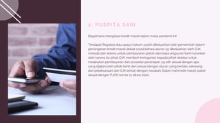 2. PUSPITA SARI
Bagaimana mengatasi kredit macet dalam masa pandemi ini!
Terdapat Regulasi atau upaya hukum sudah dikeluarkan oleh pemerintah dalam
penanganan kredit macet akibat covid bahwa aturan yg dikeluarkan oleh OJK
metode dan skema untuk pembayaran pokok dan biaya angsuran kami turunkan
oleh karena itu pihak OJK memberi keringanan kepada pihak debitur untuk
melakukan pembayaran dari prosedur penerapan yg sdh sesuai dengan apa
yang dijalani oleh pihak bank dan sesuai dengan aturan yang berlaku sekarang
dan pelaksanaan dari OJK terkait dengan nasabah. Dalam hal kredit macet sudah
sesuai dengan PJOK nomor 11 tahun 2020.
 