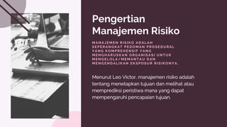 Pengertian
Manajemen Risiko
MANAJEMEN RISIKO ADALAH
SEPERANGKAT PEDOMAN PROSEDURAL
YANG KOMPREHENSIF YANG
MENGHARUSKAN ORGANISASI UNTUK
MENGELOLA/MEMANTAU DAN
MENGENDALIKAN EKSPOSUR RISIKONYA.
Menurut Leo Victor, manajemen risiko adalah
Menurut Leo Victor, manajemen risiko adalah
tentang menetapkan tujuan
tentang menetapkan tujuan dan melihat atau
dan melihat atau
memprediksi peristiwa mana yang dapat
memprediksi peristiwa mana yang dapat
mempengaruhi pencapaian tujuan.
mempengaruhi pencapaian tujuan.
 