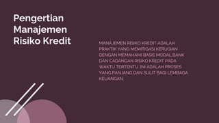 Pengertian
Manajemen
Risiko Kredit MANAJEMEN RISIKO KREDIT ADALAH
PRAKTIK YANG MEMITIGASI KERUGIAN
DENGAN MEMAHAMI BASIS MODAL BANK
DAN CADANGAN RISIKO KREDIT PADA
WAKTU TERTENTU. INI ADALAH PROSES
YANG PANJANG DAN SULIT BAGI LEMBAGA
KEUANGAN.
 