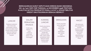 LANCAR
Perjalanan pinjaman
bisa mulus atau
memuaskan. Artinya,
semua kewajiban (baik
bunga maupun jumlah
pinjaman) dipenuhi
dengan baik oleh
nasabah
BERDASARKAN SURAT KEPUTUSAN DIREKSI BANK INDONESIA
NO. 31/147/KEP/DIR TANGGAL 12 NOVEMBER 1998 TENTANG
KUALITAS AKTIVA PRODUKTIF PASAL 6 AYAT 1, KOLEKTIBILITAS
KREDIT DIKATEGORIKAN SEBAGAI BERIKUT:
DALAM
PERHATIAN
KHUSUS
Kredit yang
selama 1 - 2
bulan
mutasinya
mulai tidak
debitur mulai
menunggak.
KURANG
LANCAR
Kredit yang selama
3-6 bulan
mutasinya tidak
lancar, pembayaran
bunga atau
pokoknya tidak
baik. Usaha-usaha
pendekatan telah
dilakukan tetapi
hasilnya tetap
kurang baik.
DIRAGUKAN
Kredit yang tidak
lancar dan jatuh
temponya
belum juga
dapat
diselesaikan
oleh debitur
yang
bersangkutan.
MACET
Jika pelunasan
atau pengaktifan
kembali
pinjaman jangka
panjang gagal,
maka kredit
tersebut
diklasifikasikan
sebagai kredit
macet.
 