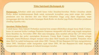 SLIDESMANIA.COM
Titin Sutrianti (Kelompok 6)
Pertanyaan: Sebutkan salah satu contoh kasus risiko likuiditas!Jawaban: Risiko Likuiditas adalah
Risiko akibat ketidakmampuan Bank untuk memenuhi kewajiban yang jatuh tempo dari sumber
pendanaan arus kas dan/atau dari aset likuid berkualitas tinggi yang dapat diagunkan, tanpa
mengganggu aktivitas dan kondisi keuangan Bank.Risiko ini disebut juga Risiko likuiditas pendanaan
(funding liquidity risk).
Jawaban (Melisa Putri):
Contoh kasus: Dulu Industri Perbankan nasional kita sempat dihebohkan dengan kasus Bank Century,
kasus ini mencuat ketika Lembaga Penjamin Simpanan mengambil alih bank yang tengah mengalami
krisis likuiditas itu, November 2008. Dari sana terungkap, dana nasabah sebesar Rp 1,45 triliun telah
diselewengkan dan polisi menetapkan Komisaris Utama Bank Century Robert Tantular sebagai
tersangka utama.Modusnya dengan menjual reksa dana fiktif kepada para nasabah. Penjualan reksa
dana fiktif itu sudah berlangsung sejak tahun 2002. Namun, BI dan Bapepam-LK baru mengetahuinya
tahun 2005. Sekalipun sudah mengetahui sejak tahun 2005, BI dan Bapepam-LK tidak langsung
menghentikan praktik penipuan di industri keuangan tersebut.
 