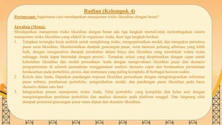 SLIDESMANIA.COM
Radian (Kelompok 4)
Pertanyaan: bagaimana cara mendapatkan manajemen risiko likuiditas dengan benar?
Jawaban (Mona):
Mendapatkan manajemen risiko likuiditas dengan benar ada tiga langkah utamaUntuk melembagakan sistem
manajemen risiko likuiditas yang efektif di organisasi Anda, ikuti tiga langkah berikut:
1. Tetapkan kerangka kerja analitik untuk menghitung risiko, mengoptimalkan modal, dan mengukur peristiwa
pasar serta likuiditas, Meminimalkan dampak guncangan pasar, serta mencari peluang arbitrase yang lebih
baik, dengan menganalisis dampak perubahan dalam biaya dan likuiditas yang mendekati waktu nyata
sehingga Anda dapat bertindak dengan presisi.- Temukan solusi yang dioptimalkan dengan cepat untuk
kebutuhan likuiditas dan modal perusahaan Anda dengan mengevaluasi likuiditas pasar dan skenario
pengoptimalan di seluruh perusahaan menggunakan analisis skenario cepat dan berdasarkan permintaan
berdasarkan pada portofolio, posisi, dan instrumen yang paling kompleks di berbagai horizon waktu.
2. Kelola data Anda, Dapatkan pandangan terpusat likuiditas perusahaan dengan mengintegrasikan informasi
pasar terbaru, pembaruan portofolio, pengembalian modal, dan pandangan pasar likuiditas pada basis
skenario dalam satu hari.
3. Integrasikan proses manajemen risiko Anda, Nilai portofolio yang kompleks dan kelas aset dengan
mengintegrasikan penilaian portofolio dan analisis skenario pada platform tunggal. Dan langsung nilai
dampak potensial guncangan pasar masa depan dan skenario likuiditas.
 