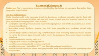 SLIDESMANIA.COM
Risnawati (Kelompok 5)
Pertanyaan: Apa yg menyebabkan terjadinya resiko likuiditas dan hal apa saja yang perlu diperhatikan dalam
pengelolaan risiko likuiditas?
Jawaban (Khairunnisa):
Risiko likuiditas adalah risiko yang dapat terjadi jika kesenjangan pendanaan meningkat, atau jika Bank tidak
dapatmemenuhi pembayaran kewajiban pada saat jatuh tempo, termasuk pencairan simpanan nasabah. hal yang
perlu diperhatikan dalam pengelolaan risiko likuiditas:
• Menerapkan corporate governance secara efektif melalui pengawasan aktif Direksi dalam melakukan kontrol
terhadap risiko likuiditas.
• Menetapkan strategi, kebijakan, prosedur, dan limit untuk mengelola serta melakukan mitigasi risiko
likuiditas.
• Memiliki pengukuran risiko likuiditas yang komprehensif dan sistem monitoring (termasuk penilaian atas arus
kas saat ini dan di masa depan, termasuk analisis sumber dan penggunaan dana, sesuai dengan kompleksitas
usaha bank.
• Pengelolaan likuiditas intra-day secara aktif.
• Mengupayakan diversifikasi sumber pendanaan.
• Memelihara sejumlah marketable securities yang likuid
• Memiliki contingency Funding Plans (CFP) yang diperlukan pada saat kondisi krisis.
• Memiliki internal control dan internal audit yang memadai untuk menentukan kecukupan proses pengelolaan
risiko likuiditas.
 