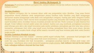 SLIDESMANIA.COM
Dewi Annisa (Kelompok 1)
Pertanyaan: Di penjelasan indikator peringatan dini, meliputi indikator internal dan indikator eksternal. Jelaskan kedua
indikator tersebut?
Jawaban (Jasmine):
Jadi, Indikator peringatan dini itu termasuk dalam salah satu pengendalian risiko likuiditas. Yang mana Sistem
pengendalian internal dilakukan untuk mengantisipasi potensi kenaikan risiko likuiditas yang dapat mengganggu
operasional maupun kelangsungan usaha Bank serta mengaktifkan contigency funding plan untuk mengelola kondisi
likuiditas pada saat krisis. Faktor internal disini merupakan kejadian yang bersumber dari lembaga yang bersangkutan,
seperti kesalahan sistem, kesalahan manusia, kesalahan prosedur dan lain-lain. Risiko semacam ini pada dasarnya bisa
dicegah. Untuk Indikator internal sendiri antara lain meliputi: kualitas aset yang memburuk, peningkatan konsentrasi
pada beberapa jenis aktiva dan terjadi konsentrasi pada sumber pendanaan, peningkatan gap nilai tukar atau currency
mismatches, pelampauan limit risiko yang terjadi secara berulang, peningkatan biaya dana secara umum, dan/atau
posisi arus kas yang semakin buruk sebagai akibat maturity mismatch yang besar terutama pada skala waktu (bucket)
jangka pendek.
Jawaban Tambahan (Khodijah Aryani):
Indikator Eksternal antara lain meliputi: - informasi publik negatif terhadap bank, - penurunan hasil peringkat oleh
lembaga pemeringkat, - penurunan harga saham bank secara terusmenerus, - penurunan fasilitas
credit line yang disediakan oleh bank koresponden, - peningkatan penarikan deposito sebelum jatuh tempo oleh
masyarakat, - keterbatasan akses untuk memeroleh pendanaan jangka panjang. Jadi, indikator internal itu dari dalam
bank, sedangkan indikator eksternal dari luar bank
 